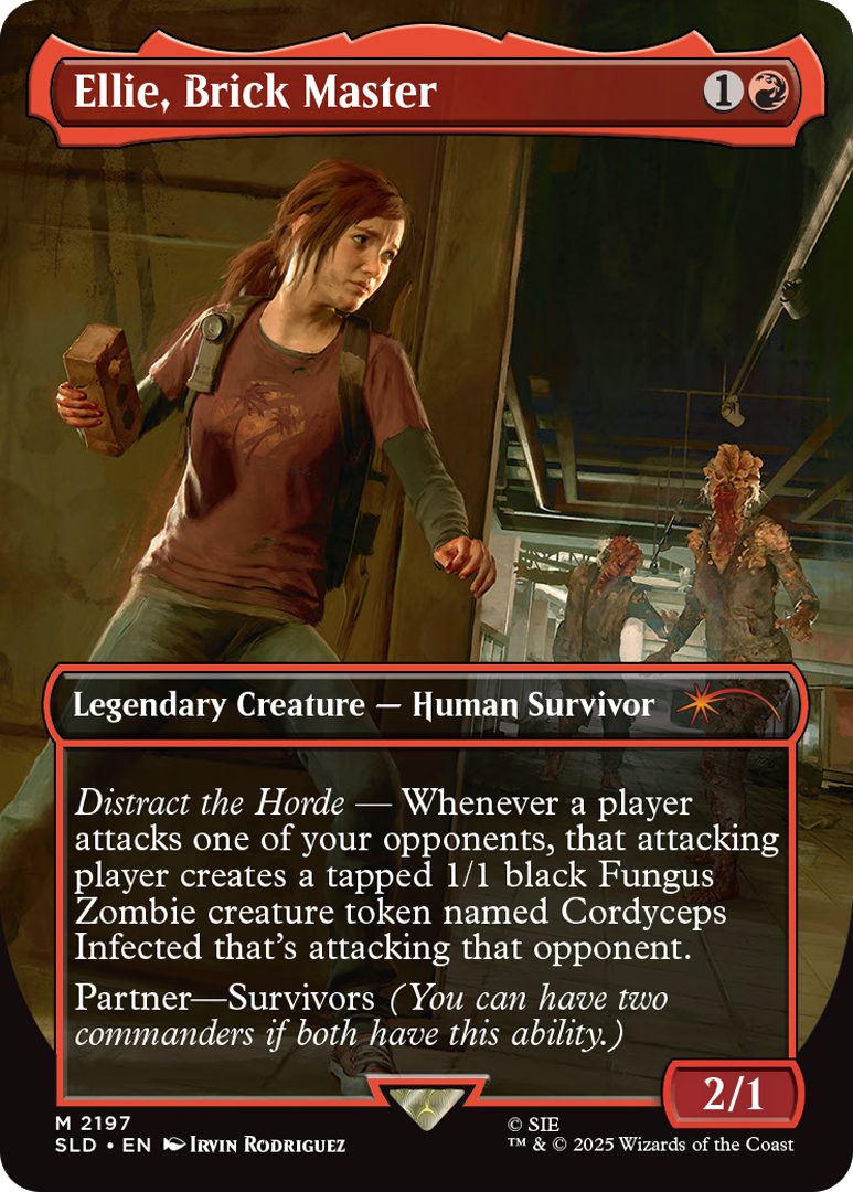 Ellie, Brick Master Cost: {1}{R} Legendary Creature - Human Survivor Distract the Horde - Whenever a player attacks one of your opponents, that attacking player creates a tapped 1/1 black Fungus Zombie creature token named Cordyceps Infected that's attacking that opponent. Partner-Survivors (You can have two commanders i both have this ability.) Power 2 Toughness 1