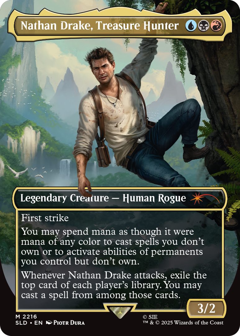 Nathan Drake, Treasure Hunter Cost: {U}{B}{R} Legendary Creature - Human Rogue First strike You may spend mana as though it were mana of any color to cast spells you don't own or to activate abilities of permanents you control but don't own. Whenever Nathan Drake attacks, exile the top card of each player's library. You may cast a spell from among those cards. Power 3 Toughness 2